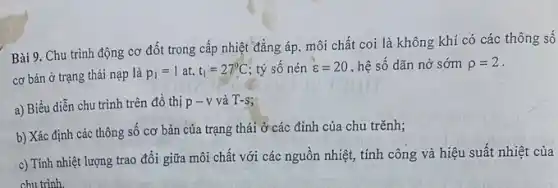 Bài 9. Chu trình động cơ đốt trong cấp nhiệt đẳng áp môi chất coi là không khí có các thông số
cơ bản ở trạng thái nạp là
p_(1)=1at,t_(1)=27^circ C tỷ số nén varepsilon =20 , hệ số dãn nở sớm rho =2
a) Biểu diễn chu trình trên đồ thị p-v và T-s
b) Xác định các thông số cơ bản của trạng thái ở các đỉnh của chu trẽnh;
c) Tính nhiệt lượng trao đổi giữa môi chất với các nguồn nhiệt, tính công và hiệu suất nhiệt của