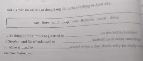 Bài 9. Hoàn thành câu sử dụng dạng đúng của các động từ dưới dây.
run have cook play ride listen to work drive
1. It's difficult for Jennifer to get used to
__
on the left in London.
2. Stephen and his friends used to __
football on Sunday morning
3. Mike is used to __ several miles a day:that's why he easily won
race last Saturday.