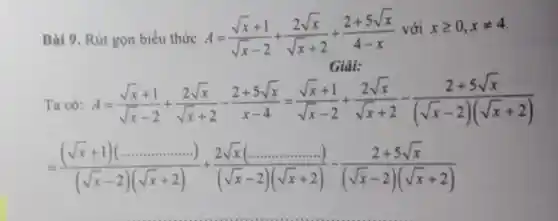 Bài 9. Rút gọn biểu thức
A=(sqrt (x)+1)/(sqrt (x)-2)+(2sqrt (x))/(sqrt (x)+2)+(2+5sqrt (x))/(4-x) với xgeqslant 0,xneq 4
Giải:
Ta có: A=(sqrt (x)+1)/(sqrt (x)-2)+(2sqrt (x))/(sqrt (x)+2)-(2+5sqrt (x))/(x-4)=(sqrt (x)+1)/(sqrt (x)-2)+(2sqrt (x))/(sqrt (x)+2)-frac (2+5sqrt (x)){(
=((sqrt (x)+1)(ldots ldots ldots ))/((sqrt (x)-2)(sqrt (x)+2))+(2sqrt (x)(ldots ldots ldots ldots ldots ..))/((sqrt (x)-2)(sqrt (x)+2))-frac (2+5sqrt (x)){(