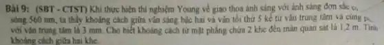 Bài 9: (SBT -CTST)Khi thực hiện thí nghiệm Young về giao thoa ánh sáng với ánh sáng đơn sắc Cl_(3)
sóng 560 nm, ta thấy khoảng cách giữa vǎn sáng bậc hai và vǎn tối thử 5 kế từ vân trung tâm và cùng p...
với vân trung tâm là 3 mm. Cho biết khoảng cách từ mặt phẳng chứa 2 khe đến màn quan sát là 1,2 m Tinh
khoảng cách giữa hai khe