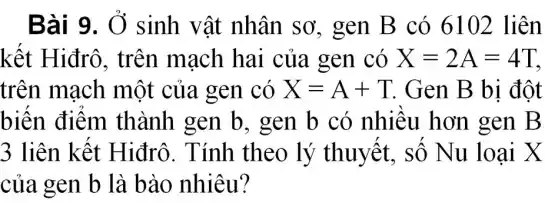 Bài 9. Ở sinh vật nhân sơ , gen B có 6102 liên
kết Hiđrô , trên mạch hai của gen có X=2A=4T
trên mạch một của gen có X=A+T Gen B bị đột
biến điểm thành gen b , gen b có nhiều hơn gen B
3 liên kết Hiđrô. Tính theo lý thuyết, số N u loại X
của gen b là bào nhiêu?