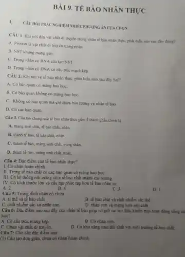 BÀI 9. TẾ BÀO NHÂN THỰC
CÂU HỎI TRÁC NGHIỆN INHIÊUPHUONG AN LUA CHON
CÂU 1: Khi nói đến vật chất di truyền trong nhân tế bảo nhân thực, phát biểu nào sau đây đúng?
A. Protein là vật chất di truyền trong nhân.
B. NST không mang gen.
C. Trong nhân có RNA cấu tạo NST
D. Trong nhân có DNA có cấu trúc mạch kép
CÂU 2: Khi nói về tế bào nhân thực, phát biểu nào sau đây Sai?
A. Có bảo quan có màng bao bọC.
B. Có bào quan không có màng bao boC.
C. Không có bào quan mà chỉ chứa bào tương và nhân tế bào.
D. Có các bào quan.
Câu 3. Cấu tạo chung của tế bào nhân thực gồm 3 thành phần chính là
A. màng sinh chất.tế bào chất, nhân
B. thành tế bào tế bào chất, nhân.
C. thành tế bào , màng sinh chất, vùng nhân.
D. thành tế bảo , màng sinh chất, nhân
Câu 4: Đặc điểm của tế bào nhân thực?
I. Có nhân hoàn chỉnh.
II. Trong tế bào chất có các bảo quan có màng bao bọC.
III. Có hệ thống nội màng chia tế bảo chất thành các xoang.
IV. Có kích thước lớn và cầu tạo phức tạp hơn tế bào nhân sơ.
A. 2
B.
C. 3
Câu 5: Trong dịch nhân có chứa
A. ti thế và tế bào chất.
B. tế bào chất và chất nhiễm sắc thể.
C. chất nhiễm sắc và nhân con.
D. nhân con và mạng lưới nội chất.
Câu 6: Đặc điểm nào sau đây của nhân tế bào giúp nó giữ vai trò điều khiển mọi hoạt động sống củ
bào?
A. Có cấu trúc màng kép.
B. Có nhân con.
C. Chứa vật chất di truyên.
D. Có khả nǎng trao đổi chất với môi trường tế bào chất.
Câu 7: Cho các đặc điểm sau:
(1) Cấu tạo đơn giản, chưa có nhân hoàn chinh.
D. I