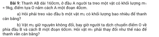 Bài 9: Thanh AB dài 160cm, ở đầu A người ta treo một vật có khối lượng m1
=9kg , điểm tựa O nằm cách A một đoạn 40cm.
a) Hỏi phải treo vào đầu b một vật m_(2) có khối lượng bao nhiêu để thanh
cân bằng?
b) Vật m_(2) giữ nguyên không đổi, bay giờ người ta dịch chuyển điểm O về
phía đầu B và cách B một đoạn 60cm. Hỏi vật m_(1) phải thay đổi như thế nào để
thanh vẫn cân bằng?