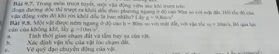 Bài 9.7. Trong môn trượt tuyết, một vận động viên sau khi trượt trên
đoạn đường dốc thì trượt ra khỏi dốc theo phương ngang ở độ cao 90m so với mặt đất. Hỏi tốc độ của
vận động viên đó khi rời khỏi dốc là bao nhiêu? Lấy g=9,8m/s^2
Bài 9.8. Một vật được ném ngang ở độ cao h=80m so với mặt đất.với vận tốc v_(0)=30m/s Bỏ qua lực
cản của không khí,lấy g=10m/s^2
a.
Tính thời gian chạm đất và tâm bay xa của vật.
b.
Xác định vận tốc của vật lúc chạm đât.
C.
Vẽ quỹ đạo chuyển động của vật.