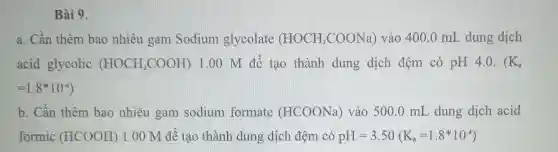 Bài 9.
a. Cần thêm bao nhiêu gam Sodium glycolate (HOCH_(2)COONa) vào 400 .0 mL dung dịch
acid glycolic (HOCH_(2)COOH) 100 M để tạo thành dung dịch đệm có pH 4 . 0. ( K_(a)
=1.8ast 10^-4)
b. Cần thêm bao nhiêu gam sodium formate (HCOONa)vào 500.0 mL dung dịch acid
formic (HCOOH) 1.00 M đê tạo thành dung dịch đệm có pH=3.50(K_(n)=1.8ast 10^-4)