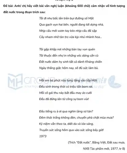 Đề bài: Anh/ chị hãy viết bài vǎn nghị luận (khoảng 600 chữ) cảm nhận về hình tượng
đất nước trong đoạn trích sau:
Tôi đi như bốc lên trên bụi đường số Một
Qua gạch vụn hai bên, người đang tới dựng nhà
Nhịp cầu mới vướn tay kéo nhịp cầu đã sập
Cây nham nhở tàn tro vừa kịp nhú nhành hoa __
Tôi gặp khắp nơi những bàn tay vun quén
Tôi thuộc đến như in những vóc dáng cần cù
Đất nước dám hy sinh tất cả dành Kháng chiến
Ngày thẳng giặc hôm nay, sẽ đủ sức làm bù
Khơi Ngu
Mỗi em bé phút này tung tǎng vào lớp Một
Đều sinh trong thời có triệu tấn bom rơi, tư duy
Mỗi cô gái thu này bắt đầu may áo cưới
Đều đã đứng lên từ công sự bom vùi!
Đâu tiếng ru à ơi qua nghìn làng sơ tán?
Đêm thức trắng không đèn, chuyến phà chật mùa mưa?
Kỷ niệm vẫn theo ta, diết da và lóe sáng,
Truyền sức sống hôm qua vào sức sống bây giờ!
1973
(Trích "Đất nước", Bằng Việt, Đất sau mưa,
NXB Tác phẩm mới , 1977, tr 8)