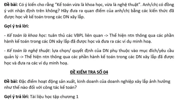 Đề bài: Có ý kiến cho rằng "Kế toán vừa là khoa học, vừa là nghệ thuật". Anh/chị có đồng
ý với nhận định trên không? Hãy đưa ra quan điểm của anh/chi bằng các kiến thức đã
được học về kế toán trong các DN xây lắp.
Gợi ý trả lời:
- Kế toán là khoa học: tuân thủ các VBPL liên quan -> Thể hiện ntn thông qua các phần
hành kế toán trong các DN xây lắp đã được học và đưa ra các ví dụ minh hoạ.
- Kế toán là nghệ thuật: lựa chọn/ quyết định của DN phụ thuộc vào mục đích/yêu cầu
quản lý -> Thể hiện ntn thông qua các phần hành kế toán trong các DN xây lắp đã được
học và đưa ra các ví dụ minh hoạ.
ĐỀ KIỂM TRA SỐ 04
Đề bài: Đặc điểm hoạt động sản xuất , kinh doanh của doanh nghiệp xây lắp ảnh hưởng
như thế nào đối với công tác kế toán?
Gợi ý trả lời: Tài liệu học tập chương 1