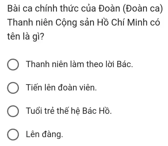 Bài ca chính thức của Đo àn (Đo an ca)
Than h niên Cộng sản Hồ Chí Minh c o
tên là g ì?
) Thanh niê n làm the o lời Bá C.
) Tiến lên đ oàn v iên.
) Tuổi trẻ thế hệ Bác Hồ.
Lên đàn g.