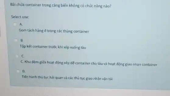 Bãi chúa container trong càng biến không có chúc nǎng nào?
Select one:
A.
Gom tách hàng ở trong các thùng container
B.
Tập kết container truộc khi xếp xuống tàu
C.
C. Khu đệm giữa hoạt động xếp dõ container cho tàu và hoạt động giao nhạn container
D.
Tiến hành thủ tục hải quan và các thủ tục giao nhận vân tải