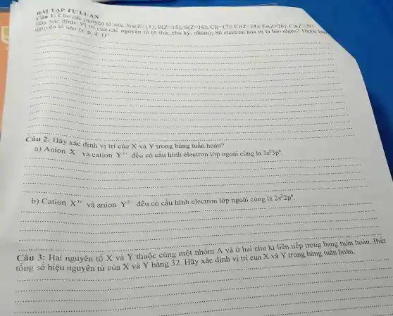 BÀI ChI LU LU
Hãy xác định.quyền tố sau:
Nu(Z=11);P(Z=15);S(Z=16);Cl(=17);Cl(Z=24),P=(2-2.6);Cu(Z=2.9) Ruy Cn (6 thid; Chu is , yhom); S6 ele
nguyên tố nàn: Vì
......
...
....
....
.....
a) Anion
X^-
Y^2+
đều có cấu hình electron lớp ngoài cùng là
P
Xác định vị trí của X và Y trong bảng tuần hoàn?
và cation
...............	3s^23p^6
.....................
......................................................................	.
b) Cation
X^3+
và anion Y^2-
đều có cấu hình electron lớp ngoài cùng là 2s^22p^6
.........	...................................................................... ......................................................................
-.....
......................	......................
3: Hai nguyên tố X và Y thuộc cùng một nhóm A và ở hai chu kì liên tiếp trong bảng tuần hoàn. Biết
tổng số hiệu nguyên tử của X và Y bằng 32. Hãy xác định vị trí của X và Y trong bảng tuân hoàn.
__
....................
......................................................................
.........................................
.................
....
