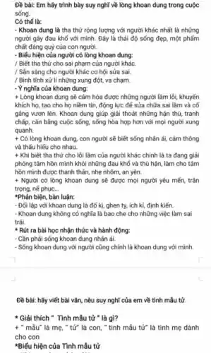 Đề bài: Em hãy trình bày suy nghĩ về lòng khoan dung trong cuộc
sống.
Có thể là:
- Khoan dung là tha thứ rộng lượng với người khác nhất là những
người gây đau khổ với mình. Đây là thái độ sống đẹp, một phẩm
chất đáng quý của con người.
- Biểu hiện của người có lòng khoan dung:
/ Biết tha thứ cho sai phạm của người khác.
/ Sản sàng cho người khác cơ hội sửa sai.
/ Bình tĩnh xử lí những xung đột,va chạm.
- Ý nghĩa của khoan dung:
+ Lòng khoan dung sẽ cảm hóa được những người lầm lồi, khuyến
khích họ, tạo cho họ niềm tin, động lực để sửa chữa sai lầm và cố
gắng vươn lên . Khoan dung giúp giải thoát những hận thù, tranh
chấp, cân bằng cuộc sống, sống hòa hợp hơn với mọi người xung
quanh.
+Cacute (o) lòng khoan dung , con người sẽ biết sống nhân ái, cảm thông
và thấu hiểu cho nhau.
+ Khi biết tha thứ cho lỗi lầm của người khác chính là ta đang giải
phóng tâm hồn mình khỏi những đau khố và thù hận, làm cho tâm
hồn mình được thanh thản, nhẹ nhõm, an yên.
+ Người có lòng khoan dung sẽ được mọi người yêu mến, trân
trọng, nế phục __
*Phản biện, bàn luận:
- Đối lập với khoan dung là đố kị,ghen ty, ich ki,định kiến.
- Khoan dung không có nghĩa là bao che cho những việc làm sai
trái.
Rút ra bài học nhận thức và hành động:
- Cần phải sống khoan dung nhân ái.
- Sống khoan dung với người cũng chính là khoan dung với mình.
Đề bài: hãy viết bài vǎn, nêu suy nghĩ của em về tình mẫu tử.
x Giải thích " Tình mẫu tử " là gì?
+ " mẫu" là mẹ, " tử" là con, " tình mẫu tử" là tình mẹ dành
cho con
*Biểu hiện của Tình mẫu tử