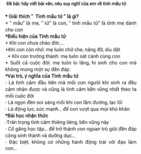 Đề bài: hãy viết bài vǎn, nêu suy nghĩ của em về tình mẫu tử.
* Giải thích " Tình mẫu tử " là gì?
t " mẫu" là mẹ, "tử" là con, "tình mẫu tử" là tình mẹ dành
cho con
*Biểu hiện của Tình mẫu tử
+ Khi con chưa chào đời:.... __
+Khi con còn nhỏ: mẹ luôn chở che, nâng đỡ, dìu dắt
. + Khi con trưởng thành: mẹ luôn sát cánh cùng con
+ Suốt cả cuộc đời: mẹ luôn lo lầng, hi sinh cho con mà
không mong một sự đền đáp.
*Vai trò, ý nghĩa của Tình mẫu tử
- Là tình cảm đầu tiên mà mỗi con người khi sinh ra đều
cảm nhận được và cũng là tình cảm bền vững nhất theo ta
môi cuộc đời
- Là ngọn đèn soi sáng mỗi khi con lầm đường, lạc lối
- Là động lực, sức mạnh __ để con vượt qua mọi khó khǎn
*Bài học nhận thức
-Trân trọng tình cảm thiêng liêng , bền vững này
- Cố gắng học tập __ để trở thành con ngoan trò giỏi đền đáp
công sinh thành và dưỡng dục __
- Đặc biệt, không có những hành động trái với đạo làm
con __