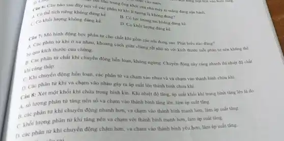 .... bại nhỏ trong ống khói của nhà máy xi mǎng đang vận hành.
Câu 6: Câu nào sau đây nói về các phân tử khí lí tưởng là không đúng?
A. Có thể tích riêng không đáng kể.
B. Có lực tương tác không đáng kề.
C. Có khối lượng không đáng kể.
D. Có khối lượng đáng kề.
Câu 7: Mô hình động học phân tử cho chất khi gồm các nội dung sau Phát biểu nào đúng?
A. Các phân tư khí ở xa nhau khoảng cách giữa chúng rất nhỏ so với kích thước mỗi phân tử nên không thể
bỏ qua kích thước của chúng.
B. Các phân tử chất khí chuyển động hỗn loạn, không ngừng Chuyển động này càng nhanh thì nhiệt độ chất
khí càng thấp.
C. Khi chuyển động hỗn loạn, các phân tử va chạm vào nhau và va chạm vào thành bình chứa khí.
D. Các phân từ khí va chạm vào nhau gây ra áp suất lên thành bình chứa khí.
Câu 8: Xét một khối khí chứa trong bình kín. Khi nhiệt độ tǎng, áp suất khối khí trong bình tǎng lên là do
A. số lượng phân tử tǎng nên số va chạm vào thành bình tǎng lên, làm áp suất tǎng.
B. các phân từ khí chuyển động nhanh hơn, va chạm vào thành bình mạnh hơn làm áp suất tǎng.
C. khối lượng phân từ khí tǎng nên va chạm với thành bình mạnh hơn, làm áp suất tǎng.
D. các phân từ khí chuyển động chậm hơn, va chạm vào thành bình yếu hơn làm áp suất tǎng.