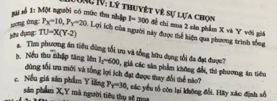 Bài số 1: Một người có mức thu nhập I=300
để chi mua 2 sản phẩm X và Y với giá
tương ứng:
TU=X(Y-2)
Lợi ích của người này được thể hiện qua phương trình tổng
hữu dụng:
P_(X)=10,P_(Y)=20
a. Tìm phương án tiêu dùng tối ưu và tổng hữu dụng tối đa đạt được?
b. Nếu thu fihập tǎng lên I_(2)=600, giá các sản phẩm không đổi, thì phương án tiêu
dùng tối ưu mới và tổng lợi ích đạt được thay đổi thế nào?
c. Nếu giá sản phẩm Y tǎng P_(Y)=30 , các yếu tố còn lại không đổi. Hãy xác định số
sản phẩm X,Y mà người tiêu thụ sẽ mua
MGIV: LÝ THUYẾT VỀ SỰ LƯA CHỌN