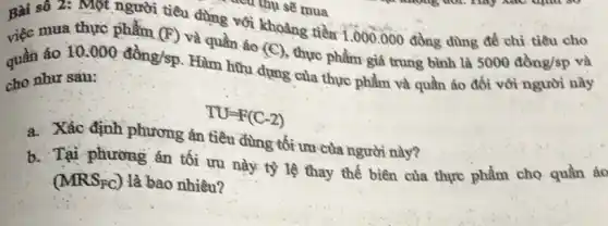 Bài số 2: Một người tiêu dùng vôi khoảng tiền 1.000 .000 đồng dùng để chi tiêu cho
và mua thực phẩm (F) và quần áo (C) , thực phẩm giá trung bình là
5000dgrave (hat (o))ng/sp
quần áo
10.000dgrave (hat (o))ng/sp Hàm hữu dụng của thực phẩm và quần áo đối với người này
cho như sau:
TU=F(C-2)
a. Xác định phương án tiêu dùng tối ưu của người này?
b. Tại phương án tối ưu này tỷ lệ thay thế biên của thực phẩm cho quần ác
(MRS_(PC)) là bao nhiêu?
-vư mụ sẽ mua