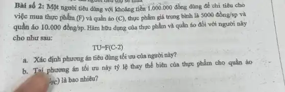 Bài số 2: Một người tiêu dũng với khoảng tiền 1.000 .000 đồng dùng để chi tiêu cho
người tiêu thụ sẽ Hua
việc mua thực phẩm (F) và quần áo (C), thực phẩm giá trung bình là
5000dgrave (hat (o))ng/sp và
quần áo 10.000dgrave (hat (o))ng/sp. Hàm hữu dụng của thực phẩm và quân áo đối với người này
cho như sau:
TU=F(C-2)
a. Xác định phương án tiêu dùng tối ưu của người này?
b. Tại phương án tôi ưu này tỷ lệ thay thế biên của thực phẩm cho quần áo
'FC) là bao nhiêu?