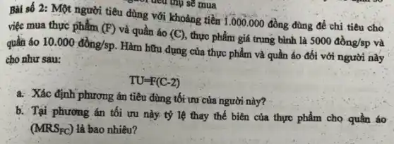 Bài số 2: Một người tiêu dùng với khoảng tiền 1.000.000 đồng dùng để chi tiêu chó
việc mua thực phẩm (F) và quần áo (C) thực phẩm giá trung bình là 5000dgrave (hat (o))ng/sp và quần áo 10.000dgrave (hat (o))ng/sp
Hàm hữu dụng của thực phẩm và quần áo đối với người này
cho như sàu:
TU=F(C-2)
a. Xác định phương án tiêu dùng tối ưu của người này?
b. Tại phương án tối ưu này tỷ lệ thay thế biên của thực phẩm cho quần áo
(MRS_(FC)) là bao nhiêu?