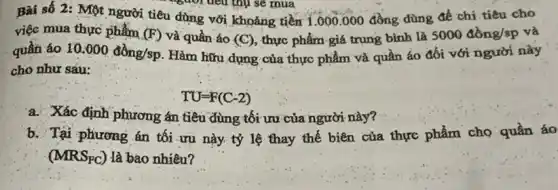 Bài số 2: Một người tiêu dùng với khoảng tiền 1.000000 đồng dùng để chi.tiêu cho
việc mua thực phẩm (F) và quần áo (C) , thực phẩm giá trung bình là
5000dgrave (hat (o))ng/sp và
quần áo 10.000dgrave (hat (o))ng/sp Hàm hữu dụng của thực phẩm và quần áo đối với người này
cho như sàu:
a. Xác định phương án tiêu dùng tối ưu của người này?
b. Tại phương án tối ưu này tỷ lệ thay thế biên của thực phẩm cho quần áo
(MRS_(FC)) là bao nhiêu?