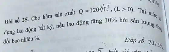 Bài số 25. Cho hàm sản xuất
Q=120sqrt [3](L^2),(Lgt 0)
Tại mức ...
dựng lao động bất kỳ, nếu lao động tǎng
10% 
bởi sản lượng thay
đổi bao nhiêu % 
Đáp số:
20/3%