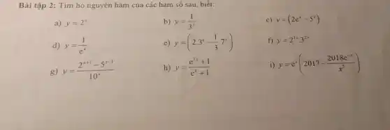 Bài t ập 2: Tìm họ nguyên hàm của các hàm số sau biết:
a) y=2^x
b) y=(1)/(3^x)
c) y=(2e^x-5^x)
d) y=(1)/(e^x)
e) y=(2.3^x-(1)/(3)cdot 7^x)
f) y=2^3xcdot 3^2x
g) y=(2^x+1-5^x-1)/(10^x)
h) y=(e^3x+1)/(e^x)+1
i) y=e^x(2017-(2018e^-x)/(x^5))