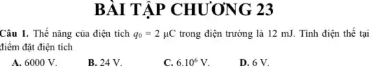 BÀI T ÁP CHƯƠNG 23
Câu 1. Thế nǎng của điện tích q_(0)=2mu C trong điện trường là 12 mJ. Tính điện thế tại
điểm đặt điện tích
A. 6000 V.
B. 24 V.
C. 6.10^6V
D. 6 V.