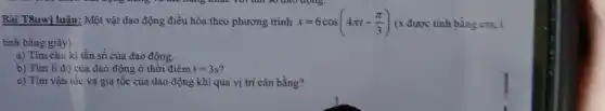 Bài T8uwi luận: Một vật dao động điều hòa theo phương trình x=6cos(4pi t-(pi )/(3)) (x được tinh bằng cm, t
tinh bằng giây)
a) Tìm chu kì tần số của dao động.
b) Tìm li độ của dao động ở thời điểm t=3s
c) Tìm vận tốc và gia tốc của dao động khi qua vị trí cân bằng?