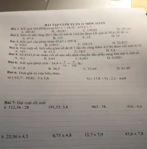 BÀI TAP CUÓI TUAN II MÔN TOÁN
Bài 1. Kết quà của phép cộng
631,5+28,92-479,6=?
C. 190,82
D. 18182
B. 180,82
A. 280,82
Bai 2. Một số nếu tǎng lên 3 lần rồi bớt đi 14,6 thì được kết quả là 30,4. Số đó là :
D. 14
B. 135
C. 15
A. 47,4
Bài 3. Kết quà của phép nhân 45,63times 500 là
C. 228,15
D. 22,815
A. 4563
B. 2281 s
Bai 4. Tìm một số, biết nếu giảm số đó đi 3 lần rồi cộng thêm 4,5 thì được kết quả là 10.
A. 165
B. 43.5
C. 16,5
D. 4,8
Bài 5. Số 8543,6 sẽ nhân với số nào nếu dịch chuyển dấu phẩy sang bên trái 4 chữ số.
A. 0.1
B. 0,01
C. 0,001
D. 0,0001
Bài 6. Kết quả phép tính : 54,9+(7)/(10)+(9)/(100) là :
A. 62,8
B. 56,5
C. 55,69
D. 61,99
Bài 6. Tính giá trị của biểu thức
a) (65,7-39,8):5times 2,6
b) (17,8+9):2,5-4,69
Bài 7 : Đặt tính rồi tính
a 112,56:28
191,52:3,6
962:58
426:0,4
b 23,56times 4,5
0,75times 4,8
12,7times 7,9
45,6times 7,8