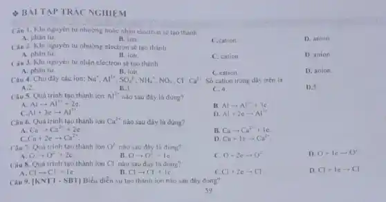 BÀI TAP TRÁC NGHIỆM
Câu 1. Khi nguyèn tu nhường hoặc nhân electron se too thanh
A. phàn tư.
B. ion.
C.cation.
D. anion.
Cân 2. Khi nguyên tư nhường electron sẽ tạo thành
A. phân tư
B. ion
C. cation.
D. anion.
Câu 3. Khi nguyên tư nhận electron sẽ tạo thành
A. phân tư
Câu 4. Cho dãy các ion:
B. ion.
Na^+,Al^3+,SO_(4)^2+,NH_(4)^+,NO_(3),Cl,Cl
C.cation.
Số cation trong dãy trên la
D. anion
A.2.
B.3
C. 4.
D.5.
Câu 5. Quá trinh tạo thành ion Al^3+ nào sau đây là đúng?
A. Alarrow Al^3++2e.
Et Alarrow Al^3++3c
Al+3earrow Al^3+
D. Al+2earrow Al^3+
Câu 6. Quá trinh tạo thành ion Ca^2+ nào sau đây là đúng?
A Caarrow Ca^2++2e
B. Caarrow Ca^2++le.
Ca+2earrow Ca^2+
D Ca+1earrow Ca^2+
Câu 7. Quá trinh tạo thành ion O^2 nào sau đây là đúng?
D. O+1earrow O^2
Oarrow O^2+2e
B. Oarrow O^2+1e
c O+2earrow O^2
Câu 8. Quá trinh tạo thành ion Cl nào sau đây là đúng?
D. Cl+Iearrow Cl
Clarrow Cl+1e
B. Clarrow Cl^++1c
C Cl+2earrow Cl
Câu 9. vert KNTT-SBTvert  Biểu diễn sự tạo thành ion nào sau đáy đúng?