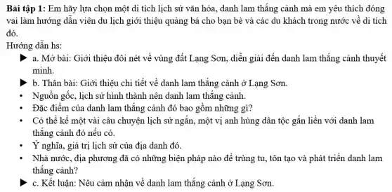 Bài tập 1: Em hãy lựa chọn một di tích lịch sử vǎn hóa, danh lam thẳng cảnh mà em yêu thích đóng
vai làm hướng dân viên du lịch giới thiệu quảng bá cho bạn bè và các du khách trong nước về di tích
đó.
Hướng dân hs:
a. Mở bài: Giới thiệu đôi nét về vùng đất Lạng Sơn , diễn giải đến danh lam thắng cảnh thuyết
minh.
b. Thân bài: Giới thiệu chi tiết về danh lam thắng cảnh ở Lạng Sơn.
Nguồn gốc, lịch sử hình thành nên danh lam thǎng cảnh
Đặc điểm của danh lam thǎng cảnh đó bao gồm những gì?
Có thể kể một vài câu chuyện lịch sử ngǎn, một vị anh hùng dân tộc gắn liền với danh lam
thẳng cảnh đó nếu có
Ý nghĩa, giá trị lịch sử của địa danh đó.
Nhà nước, địa phương đã có những biện pháp nào để trùng tu, tôn tạo và phát triển danh lam
thẳng cảnh?
c. Kết luận: Nêu cảm nhận về danh lam thắng cảnh ở Lạng Sơn.