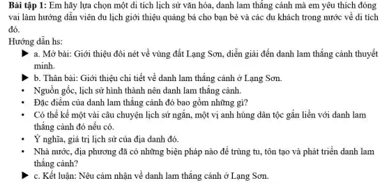 Bài tập 1: Em hãy lựa chọn một di tích lịch sử vǎn hóa, danh lam thắng cảnh mà em yêu thích đóng
vai làm hướng dân viên du lịch giới thiệu quảng bá cho bạn bè và các du khách trong nước về di tích
đó.
Hướng dân hs:
a. Mở bài: Giới thiệu đôi nét về vùng đất Lạng Sơn , diễn giải đến danh lam thắng cảnh thuyết
minh.
b. Thân bài: Giới thiệu chi tiết về danh lam thắng cảnh ở Lạng Sơn.
Nguồn gốc, lịch sử hình thành nên danh lam thǎng cảnh.
Đặc điểm của danh lam thǎng cảnh đó bao gồm những gì?
Có thể kê một vài câu chuyện lịch sử ngǎn, một vị anh hùng dân tộc gắn liền với danh lam
thẳng cảnh đó nếu có.
Ý nghĩa, giá trị lịch sử của địa danh đó.
Nhà nước, địa phương đã có những biện pháp nào để trùng tu, tôn tạo và phát triển danh lam
thẳng cảnh?
c. Kết luận: Nêu cảm nhận về danh lam thắng cảnh ở Lạng Sơn.