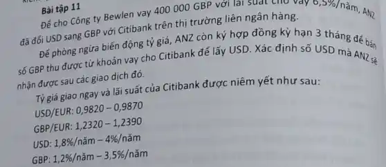 Bài tập 11
Để cho Công ty Bewlen vay 400000 GBP với lai suat the vay
0,5% 
nǎm, AN2
đã đổi USD sang GBP với Citibank trên thị trường liên ngân hàng.
Để phòng ngừa biến động tỷ giá, ANZ còn ký hợp đồng kỳ hạn 3 tháng để hán
số GBP thu được từ khoản vay cho Citibank để lấy USD. Xác định số USD mà AN2-2
nhận được sau các giao dịch đó.
Tỷ giá giao ngay và lãi suất của Citibank được niêm yết như sau:
USD/EUR: 0,9820-0,9870
GBP/EUR: 1,2320-1,2390
USD 1,8% /nam-4% /nam
GBP 1,2% /nam-3,5% /nam