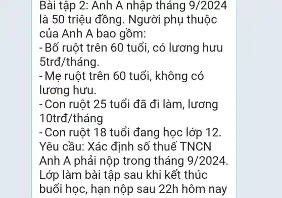 Bài tập 2 : Anh A nhập tháng 9/2024
là 50 triệu đồng . Người phụ thuộc
của Anh A bao gồm:
- Bố ruột trên 60 tuổi, có lương hưu
5trđ/tháng.
- Mẹ ruột trên 60 tuổi, không có
lương hưu.
- Con ruột 25 tuổi đã đi làm, lương
1 Otrđ/tháng
- Con ruột 18 tuổi đang học lớp 12.
Yêu cầu:Xác định số thuế T NCN
Anh A phải nộp trong tháng 9/2024
Lớp làm bài tập sau khi kết thúc
buổi học , hạn nộp sau 22h hôm nay