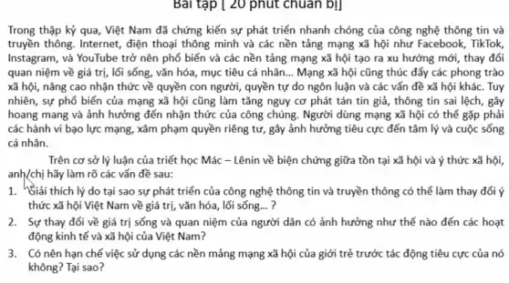 Bài tập [ 20 phút chuan bị]
Trong thập kỷ qua , Việt Nam đã chứng kiến sự phát triển nhanh chóng của công nghệ thông tin và
truyền thông. Internet, điện thoại thông minh và các nền tảng mạng xã hội như Facebook , TikTok,
Instagram, và YouTube trở nên phổ biến và các nền tảng mạng xã hội tạo ra xu hướng mới, thay đổi
quan niệm về giá trị, lối sống, vǎn hóa, mục tiêu cá nhân. __ Mạng xã hội cũng thúc đẩy các phong trào
xã hội, nâng cao nhận thức về quyền con người, quyền tự do ngôn luận và các vấn đề xã hội khác. Tuy
nhiên, sự phổ biến của mạng xã hội cũng làm tǎng nguy cơ phát tán tin giả, thông tin sai lệch, gây
hoang mang và ảnh hưởng đến nhận thức của công chúng. Người dùng mạng xã hội có thể gặp phải
các hành vi bạo lực mạng, xâm phạm quyền riêng tư, gây ảnh hưởng tiêu cực đến tâm lý và cuộc sống
cá nhân.
Trên cơ sở lý luận của triết học Mác - Lênin về biện chứng giữa tồn tại xã hội và ý thức xã hội,
anh/chị hãy làm rõ các vấn đề sau:
1. Siải thích lý do tại sao sự phát triển của công nghệ thông tin và truyền thông có thể làm thay đổi ý
thức xã hội Việt Nam về giá trị,vǎn hóa, lối sống... ?
2. Sự thay đổi về giá trị sống và quan niệm của người dân có ảnh hưởng như thế nào đến các hoạt
động kinh tế và xã hội của Việt Nam?
3. Có nên hạn chế việc sử dụng các nền mảng mạng xã hội của giới trẻ trước tác động tiêu cực của nó
không? Tại sao?