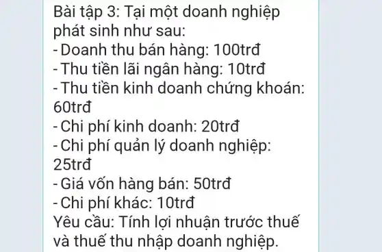 Bài tập 3: T ai một doanh nghiệp
phát sinh như sau:
- Doanh thu bán hàng: 100trđ
- Thu tiền lãi ngân hàng : 10trđ
- Thu tiền kinh doanh chứng khoán:
60trđ
- Chi phí kinh doanh : 20trđ
- Chi phí quản lý doanh nghiệp:
25trđ
- Giá vốn hàng bán: 50trđ
- Chi phí khác: 10trđ
Yêu cầu: Tính lợi nhuân trước thuế
và thuế thu nhập doanh nghiệp.