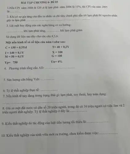 BÀI TẬP CHƯƠNG 6-Đề 03
1.Nếu CPI nǎm 2006 là 120 ,tỉ lệ lạm phát nǎm 2006 là 15% , thì CPI của nǎm 2005
là: __
2. Khi có sự gia tǎng của đầu tư nhân và chi tiêu chính phủ dẫn tới lạm phát thì nguyên nhân
gây ra lạm phát
__ ......................................................................
3. Lãi suất huy động của các ngân hàng có xu hướng:
__ khi lạm phát tǎng, __ khi lạm phát giảm
Sử dụng dữ liệu sau đây cho các câu 4,5,6:
Một nền kinh tê có số liệu của nǎm t như sau:
C=150+0,5Yd
I=140+0,1Y
M=50+0,1Y
Yp=750
T=40+0,2Y
X=100
G=100
Un=4% 
4. Phương trình tổng cầu AD: .
__
5. Sản lượng cân bằng Ycb:
__
6. Tỷ lệ thất nghiệp thực tế:
__
7. Nền kinh tế này đang trong trạng thái gì: lạm phát,suy thoái, hay toàn dụng:
__
8. Giả sử một đất nước có dân số 20 triệu người trong đó có 16 triệu người có việc làm và 2
triệu người thất nghiệp . Tỷ lệ thất nghiệp ở đây là:...
__
9. Kiểu thất nghiệp do tác động của luật tiền lương tối thiểu là:
__
10. Kiểu thất nghiệp của sinh viên mới ra trường, chưa kiếm được việc:
__