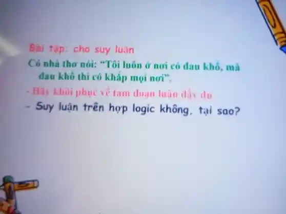 Bài tập: cho suy luận
Có nhà thơ nói:"Tôi luôn ở noi có dau khô, mà
đau khô thì có khǎp mọi noi".
- Hãy khoi phục vê tam đoạn luận dây du
- Suy luận trên hợp logic không tại sao?