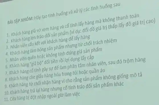 BÀI TẬP NHÓM:Hãy tạo tình huống và xử lý các tình huống sau
1. Khách hàng giả vờ xem hàng và cố tình lấy hàng mà không thanh toán
2. Khách hàng lén tráo đối sản phẩm (ví dụ:đối đồ giá trị thấp lấy đồ giá trị cao)
3. Nhân viên cấu kết với khách hàng để lấy hàng
4. Khách hàng làm hỏng sản phẩm nhưng từ chối trách nhiệm
5. Nhân viên quên hoặc không tính đúng giá sản phẩm
6. Khách hàng "giả bộ" đổi tiền rồi lợi dụng lấy cắp
7. Khách hàng cố tình gây sự để làm phân tâm nhân viên sau đó trộm hàng
8. Khách hàng che giấu hàng hóa trong túi hoặc quần áo
9. Khách hàng từ chối nhận hàng vì cho rằng sản phẩm không giống mô tả
10. Khách hàng trả lại hàng nhưng cố tình tráo đổi sản phẩm khác
11. Cửa hàng bị đột nhập ngoài giờ làm việc