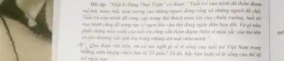 Bài tập: "Nhật kỉ Đặng Thuỳ Trâm" có đoạn: "Tuổi trẻ của mình đã thẩm đượm
mồ hôi, nước mài,máu xương của những người đang sống và những người đã chế.
Tuổi trẻ của mình đà cứng cặp trong thứ thách gian lao của chiến trường , tuổi trẻ
của mình cũng đã nóng rực vì ngọn lửa cǎm thù đang ngày đêm hun đổi.Và gì nữa,
phải chǎng mùa xuân của tuổi trẻ cũng vẫn thẳm đượm thêm vì màu sắc của mơ ước
và yêu thương vần ảnh lên trong những đôi mặt nhìn mình.".
4. Qua đoạn vǎn trên.em có suy nghĩ gì về lẽ sống của tuổi trẻ Việt Nam trong
những nǎm khẳng chiến bảo vệ Tổ quốc? Từ đó, hãy bàn luận về lẽ sống của thế hệ
trẻ ngày nay.