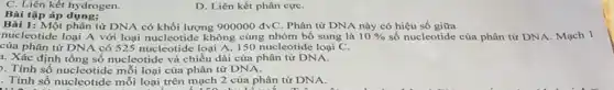 Bài tập áp dụng:
C. Liên kết hydrogen.
D. Liên kết phân cựC.
Bài 1: Một phân tử DNA có khối lượng 900000dvC Phân tử DNA này có hiệu số giữa
nucleotide loại A với loại nucleotide không cùng nhóm bổ sung là 10%  số nucleotide của phân tử DNA. Mạch 1
của phân tử DNA có 525 nucleotide loại A 150 nucleotide loại C.
1. Xác định tổng số nucleotide và chiều dài của phân tử DNA.
). Tính số nucleotide mỗi loại của phân tử DNA.
. Tính số nucleotide mỗi loại trên mạch 2 của phân tử DNA.