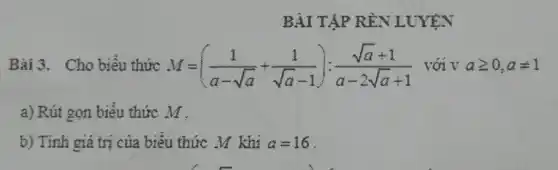 BÀI TẬP RẦN L
Bài 3. Cho biểu thức M=((1)/(a-sqrt (a))+(1)/(sqrt (a)-1));(sqrt (a)+1)/(a-2sqrt (a)+1) với V ageqslant 0,aneq 1
a) Rút gọn biểu thức M.
b) Tính giá trị của biểu thức M khí a=16