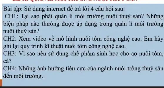 Bài tập: Sử dung internet đê trả lời 4 câu hỏi sau:
CH1: Tại sao phải quản lí môi trường nuôi thuỷ sản ? Những
biện pháp nào thường được áp dụng trong quản lí môi trường
nuôi thuỷ sản?
CH2: Xem video về mô hình nuôi tôm công nghệ cao. Em hãy
ghi lại quy trình kĩ thuật nuôi tôm công nghệ cao.
CH3: Vì sao nên sử dung chê phâm sinh học cho ao nuôi tôm,
cá?
CH4: Những ảnh hưởng tiêu cực của ngành nuôi trông thuỷ sản
đên môi trường.