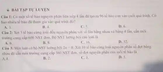 BÀI TẬP TƯ LUYỆN
Câu 1: Có một số tế bào nguyên phân liên tiếp 4 lần đã tạo ra 96 tế bào con vào cuối quá trình . Có
bao nhiêu tê bào đã tham gia vào quá trình đó?
A. 3.
B. 4.
C. 5.
D. 6.
Câu 2: Xét 5 tế bào cùng loài đều nguyên phân với số lần bằng nhau và bằng 4 lần, cần môi
trường cung cấp 600 NST đơn. Bộ NST lưỡng bội của loài là
A. 6.
B. 8.	C. 16.
D. 32.
Câu 3: Một loài có bộ NST lưỡng bội 2n=8 . Xét 10 tê bào cùng loài nguyên phân số đợt bằng
nhau đã cân môi trường cung cấp 560 NST đơn. SỐ đợt nguyên phân của mỗi tê bào là
A.4.
B. 2.
C. 3.
D. 5.