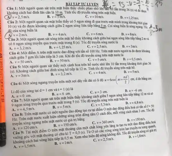 BÀI TẬP TƯ LUYÊN
Câu 1: Một người quan sát trên mặt biển thấy chiếc phao nhô 1
250div 15-v=(40)/(7)-(10)/(5)=(7)/(15)
khoảng cách hai đỉnh lân cận là 10 m. Tính tốc độ truyền sóng trên mặt biển.
v=2,5m/s
v=5m/s
v=10m/s
D. v=1,25m/s
Câu 2: Một người quan sát mặt biến thấy có 5 ngọn sóng đi qua trước mặt mình trong khoảng thời gian
10(s) và đo được khoảng cách giữa 2 ngọn sóng liên tiếp bằng 5 m. Coi sóng biển là sóng ngang. Tốc
độ của sóng biến là
A) v=2m/s
B. v=4m/s
C. v=6m/s
D. v=8m/s
Câu 3: Một người quan sát sóng trên mặt hồ thấy khoảng cách giữa hai ngọn sóng liên tiếp bằng 2 m và
có 6 ngọn sóng truyền qua trước mặt trong 8(s) . Tốc độ truyền sóng nước là
A. v=3,2m/s
B v=1,25m/s
C. v=2,5m/s
D. v=3m/s
Câu 4: Một điểm A trên mặt nước dao động với tân số 100 Hz . Trên mặt nước người ta đo được khoảng
cách giữa 7 gợn lồi liên tiếp là 3 cm. Khi đó tốc độ truyền sóng trên mặt nước là
D. v=0,5cm/s
A. v=50cm/s
B. v=50m/s
C. v=5cm/s
Câu 5: Một người quan sát thấy một cánh hoa trên hồ nước nhô lên 10 lần trong khoảng thời gian 36
(s). Khoảng cách giữa hai đỉnh sóng kế tiếp là 12 m. Tính tốc độ truyền sóng trên mặt hồ.
A. v=3m/s
B. v=3,2m/s
C. v=4m/s
D. v=5m/s
Câu 6: Một sóng ngang truyền trên một sợi dây rất dài có li độ
u=6cos(pi t+(pi d)/(2))cm d đo bằng cm.
Li độ của sóng tại d=1cm và t=1(s) là
C. u=3cm
D. u=-6cm
A. u=0cm
B. u=6cm
Câu 7: Một người quan sát trên mặt biến thấy khoảng cách giữa 5 ngọn sóng liên tiếp bằng 12 m và có
9 ngọn sóng truyền qua trước mắt trong
5(s)
Tốc độ truyền sóng trên mặt biển là
C. v=5,3m/s
D. v=4,8m/s
A. v=4,5m/s
B. v=5m/s
Câu 8: Trên mặt nước có một nguồn dao động tạo ra tại điểm O một dao động điều hoà có tần số
f=50
Hz. Trên mặt nước xuất hiện những sóng tròn đồng tâm O cách đều, mỗi vòng cách nhau 3 cm. Tốc độ
truyền sóng ngang trên mặt nước có giá trị bǎng
C. v=360cm/s
D. v=150m/s
A. v=120cm/s
v=150cm/s
Câu 9: Tại một điểm O trên mặt thoáng của một chất lỏng yên lặng ta tạo ra một dao động điều hoà
vuông góc với mặt thoáng có chu kì
T=0,5(s)
Từ O có các vòng sóng tròn lan truyền ra xung quanh,
khoảng cách hai vòng liên tiếp là 05 m. Xem như biên độ sóng không đổi Tốc độ truyền sóng có giá trị
A. v=1,5m/s
B. v=1m/s
v=2,5m/s
D. v=1,8m/s