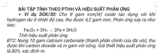 BÀI TẬP TÍNH THEO PTHH VÀ HIỆU SUẤT PHẢN ỨNG
+Vi dụ SGK/30: Cho 8 gam iron(III) oxide tác dụng với khí
hydrogen dư ở nhiệt độ cao, thu được 4,2 gam iron. Phản ứng xảy ra như
sau:
Fe_(2)O_(3)+3H_(2)arrow 2Fe+3H_(2)O
Tính hiệu suất phản ứng
BT2: Nung 10 gam calcium carbonate (thành phần chính của đá vôi), thu
được khí carbon dioxide và m gam vôi sống. Giả thiết hiệu suất phản ứng
là 80%  xác định m.