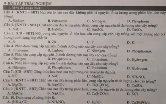 BÀI TẬP TRẮC NGHIỆM
Câu 1. [KNTT - SBT]Nguyên tố nào sau đây không phải là nguyên tố đa lượng trong phân bón cho cây
trông?
A. Sodium.
B. Potassium.
C. Nitrogen.
D. Phosphorus
Câu 2. [KNTT - SBT]Chất nào sau đây trong phân đạm, cung cấp nguyên tố đa lượng cho cây trông?
A. NaCl.
B. NaNO_(3)
C. Na_(2)SO_(4)
D. CaSO_(4)
Câu 3. [CD - SBT]Một trong các nguyên tô hóa học cần cung cấp cho cây trồng với một lượng nhỏ (vi
lượng) dưới dạng hợp chất là
A.N.
B.Zn.
C. P.
D.K
Câu 4. Phân đạm cung cấp nguyên tố dinh dưỡng nào sau đây cho cây trồng?
A. Potassium.
B. Carbon.
C. Nitrogen.
D. Phosphoruos.
Câu 5. Phân lân cung câp nguyên tô dinh dưỡng nào sau đây cho cây trồng?
A. Nitrogen.
B. Phosphoruos.
C. Potassium.
D. Hydrogen.
Câu 6. Phân kali cung cấp nguyên tố dinh dưỡng nào sau đây cho cây trồng?
A. Nitrogen.
B. Phosphoruos.
C. Potassium.
D. Hydrogen.
Câu 7. [CD - SBT]Công thức hóa học của một trong các loại phân đạm là
A. KCl.
B. NaCl
C. MgSO_(4)
D. NH_(4)NO_(3)
Câu 8. [KNTT - SBT]Chất nào sau đây trong phân lân, cung cấp nguyên tố đa lượng cho cây trồng?
A. MgCl_(2)
B. Na_(2)CO_(3)
c Ca(H_(2)PO_(4))_(2)
D. CaSO_(4)
Câu 9. [KNTT - SBT]Chất nào sau đây trong phân kali, cung cấp nguyên tố đa lượng cho cây trồng?
A. MgCl_(2)
B. Na_(2)CO_(3)
C. Ca(HCO_(3))_(2)
D. KCl.
Câu 10. Đạm urea có công thức là
A. (NH_(2))_(2)CO.
B NH_(4)NO_(3)
C. K_(2)SO_(4)
D. Ca(H_(2)PO_(4))_(2)