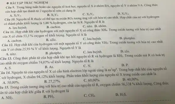 BÀI TẬP TRÁC NGHIỆM
Câu 9. Trong bảng tuần hoàn các nguyên tố hoá học, nguyên tố X ở nhóm IIA, nguyên tố Y ở nhóm VA. Công thức
của hợp chất tạo thành từ 2 nguyên tố trên có dạng là
A. X_(2)Y_(3)
B. X_(2)Y_(5)
C. X_(3)Y_(2).
D. X_(5)Y_(2)
Câu 10. Nguyên tố R thuộc có thể tạo ra oxide RO_(3) tương ứng với với hóa trị cao nhất.Hợp chất của nó với hydrogen
có thành phần khối lượng là 5,88%  hydrogen, còn lại là R. Nguyên tố R là
A. lưu huỳnh.
B. cacbon.
C. nitơ. D. nhôm.
Câu 11. Hợp chất khí của hydrogen với một nguyên tố X có công thức
XH_(4). Trong oxide tương với hóa trị cao nhất
của X có chứa 53,3%  oxygen về khối lượng. Nguyên tố X là
Trong oxide tương với hóa trị cao nhất
B. siliC.
C. lưu huỳnh.
D. photpho.
A. cacbon.
Câu 12. Hợp chất khí của hydrogen với một nguyên tố Y có công thức
YH_(3)
của Y có chứa 25,93%  Y về khối lượng Nguyên tố Y là
B. photpho.
C. lưu huỳnh.
D. clo.
A. nitơ.
Câu 13. Công thức phân tử của hợp chất khí tạo bởi nguyên tố R và hydrogen là
RH_(3). Trong oxide mà R có hoá trị
cao nhất thì oxygen chiếm 74,07%  về khối lượng. Nguyên tố R là
B. As.
C. N.
D. P.
A. S.
Câu 14. Nguyên tử của nguyên tố X có cấu hình electron lớp ngoài cùng là
ns^2np^4 Trong hợp chất khí của nguyên tố
với hydrogen, X chiếm 94,12% 
khối lượng. Phân trǎm khối lượng của nguyên tố X trong oxide cao nhất là
B. 27,27% .
C. 60,00% .
D. 40,00% 
A. 50,00% .
âu 15. Trong oxide tương ứng với hóa trị cao nhất của nguyên tô R, oxygen chiếm
56,338%  khối lượng. Công thức
ân tử của hợp chất khí giữa R với hydrogen là
A. NH_(3)
B. PH_(3).
C. CH_(4)
D. H_(2)S.