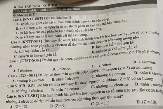 BÀI TẬP TRÁC NGHIỆM
Mức độ BIẾT
I. Trắc nghiệm nhiều phương án lựa chọn
Câu 1. [KNTT-SBT]Liên kết hóa học là
A. sự kết hợp giữa các hạt cơ bản hình thành nguyên tử bền vững.
B. sự kết hợp giữa các nguyên tử tạo thành phân tử hay tinh thể bền vững hơn.
C. sự kết hợp của các phân tử hình thành các chất bền vững.
D. sự kết hợp của chất tạo thành vật thể bền vững.
Câu 2. [KNTT-SBT] Theo quy tǎc octet, khi hình thành liên kết hóa học các nguyên tử có xu hướng
nhường, nhận hoặc góp chung electron để đạt tới cấu hình electron bền vững giống như
A. kim loại kiềm gần kề.
B. kim loại kiềm thổ gần kê.
C. nguyên tử halogen gần kề.
Câu 3. [CTST-SGK Để đạt quy tắc octet, nguyên tử của nguyên tố potassium
D. nguyên tử khí hiếm gần kề.
đi
(Z=19)
phải nhường
A. 2 electron.
B. 3 electron.
C. 1 electron.
D. 4 electron.
Câu 4. [CD-SBT] Để lớp vỏ thỏa mãn quy tắc octet , nguyên tử oxygen (Z=8) có xu hướng
A. nhường 6 electron
B. nhận 2 electron
C. nhường 8 electron
D. nhận 6 electron
Câu 5. [CD - SBT]Để lớp vỏ thỏa mãn quy tǎc octet nguyên tử lithium (Z=3) có xu hướng
A. nhường 1 electron
B. nhận 7 electron
C. nhường 11 electron
D. nhận 1 electron
Câu 6. [KNTT-SBT]Khi hình thành liên kết hóa học, nguyên tử có số hiệu nào sau đây có xu hướng
nhường 2 electron để đạt tới câu hình electron bên vững theo quy tǎc octet?
A. (Z=12).
B. (Z=9).
C. (Z=11)
D. (Z=10)