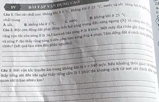 BẢI TẬP VĂN DUNG CAO
Câu 1. Cho các chất sau: không khi ở
0^circ C,
không khl ở
25^circ C, nước và sắt. Sóng âm truyền x
nhất trong
D. không khí ở
25^circ C.
A. sắt.
B. không khiơ 0^circ C.
Câu 2. Một con động đất phát đồng thời hai sóng trong đất:sóng ngang
C. nurứC.
(S) và sóng
rằng vận tốc của sóng S là 34,5km/s
và của sóng P là
8km/s.
Một máy địa chǎn ghi đưa
(2)
và sóng P cho thấy rằng sóng S đến sớm hơn sóng P là 4 phút.Tâm động dắt ở
nhiêu? (kết quả làm tròn đến phần nguyên).
assesses
passasin
Câu 3: Biết vận tốc truyền âm trong không khí là
v=340m/s Nếu khoảng thời gian
thấy tiếng sét đến khi nghe thấy tiếng sấm là 1 phút thì khoảng cách từ nơi sét đánh đến
__
c