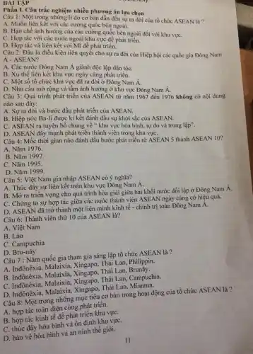 BÀI TẬP
Phần I. Câu trắc nghiệm nhiều phương án lựa chọn
Câu 1: Một trong những lí do cơ bản dẫn đến sự ra đời của tổ chức ASEAN là?
A. Muốn liên kết với các cường quốc bên ngoài.
B. Hạn chế ảnh hưởng của các cường quốc bên ngoài đối với khu vựC.
C. Hợp tác với các nước ngoài khu vực để phát triển.
D. Hợp tác và liên kết với Mĩ đề phát triển.
Câu 2: Đâu là điều kiện tiên quyết cho sự ra đời của Hiệp hội các quốc gia Đông Nam
A-ASEAN?
A. Các nước Đông Nam Á giành độc lập dân tộC.
B. Xu thế liên kết khu vực ngày càng phát triển.
C. Một số tổ chức khu vực đã ra đời ở Đông Nam Á.
D. Nhu cầu mở rộng và tâm ảnh hưởng ở khu vực Đông Nam Á.
Câu 3: Quá trình phát triển của ASEAN từ nǎm 1967 đến 1976 không có nội dung
nào sau đây:
A. Sự ra đời và bước đầu phát triển của ASEAN.
B. Hiệp ước Ba-li được kí kết đánh dấu sự khởi sắc của ASEAN.
C. ASEAN ra tuyên bố chung về khu vực hòa bình , tự do và trung lập".
D. ASEAN đấy mạnh phát triển thành viên trong khu vựC.
Câu 4: Mốc thời gian nào đánh dấu bước phát triển từ ASEAN 5 thành ASEAN 10?
A. Nǎm 1976.
B. Nǎm 1997.
C. Nǎm 1995.
D. Nǎm 1999.
Câu 5: Việt Nam gia nhập ASEAN có ý nghĩa?
A. Thúc đây sự liên kết toàn khu vực Đông Nam Á.
B. Mở ra triên vọng cho quá trình hòa giải giữa hai khối nước đối lập ở Đông Nam Á.
C. Chứng tỏ sự hợp tác giữa các nước thành viên ASEAN ngày càng có hiệu quả.
D. ASEAN đã trỡ thành một liên minh kinh tế - chính trị toàn Đông Nam A.
Câu 6: Thành viên thứ 10 của ASEAN là?
A. Việt Nam
B. Lào
C. Campuchia
D. Bru-nây
Câu 7 : Nǎm quốc gia tham gia sáng lập tổ chức ASEAN là?
A. Inđônêxia, Malaixia Xingapo, Thái Lan, Philippin.
B. Inđônêxia, Malaixia.Xingapo, Thái Lan, Brunây.
C. Inđônêxia, Malaixia Xingapo, Thái Lan , Campuchia.
D. Inđônêxia, Malaixia Xingapo, Thái Lan, Mianma,
Câu 8: Một trong những mục tiêu cơ bản trong hoạt động của tổ chức ASEAN là?
A. hợp tác toàn diện cùng phát triển.
B. hợp tác kinh tế để phát triển khu vựC.
C. thúc đầy hòa bình và ổn định khu vựC.
D. bảo vệ hòa bình và an ninh thế giới.