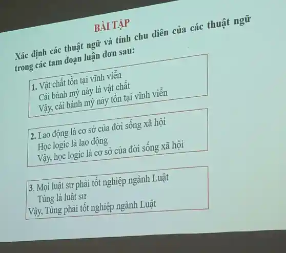 BÀI TẬP
Xác định các thuật ngữ và tính chu diên của các thuật ngữ
trong các tam đoan luân đơn sau:
1. Vật chất tồn tại vĩnh viên
Cái bánh mỳ này là vật chât
Vậy, cái bánh mỳ này tôn tại vĩnh viên
2. Lao động là cơ sở của đời sông xã hội
Học logic là lao động
Vậy, học logic là cơ sở của đời sông xã hội
)3. Mọi luật sự phải tốt nghiệp ngành Luật
Tùng là luật sư
Vậy, Tùng phải tốt nghiệp ngành Luật